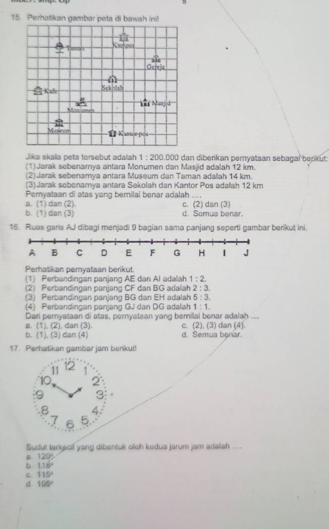 5
15. Perhatikan gambar peta di bawah ini!
Jika skała peta tersebut adalah 1:200.0 100 dan diberikan pernyataan sebagai berikut
(1)Jarak sebenarnya antara Monumen dan Masjid adalah 12 km.
(2)Jarak sebenamya antara Museum dan Taman adalah 14 km.
(3)Jarak sebenarnya antara Sekolah dan Kantor Pos adalah 12 km
Pemyataan di atas yang bemilai benar adalah .
a. (1) dan (2). c. (2) dan (3)
b. (1) dan (3) d. Semua benar.
16. Ruas garis AJ dibagi menjadi 9 bagian sama panjang seperti gambar berikut ini.
Perhatikan pernyataan berikut.
(1) Perbandingan panjang AE dan Al adalah 1:2.
(2) Perbandingan panjang CF dan BG adalah 2:3.
(3) Perbandingan panjang BG dan EH adalah 5:3.
(4) Perbandingan panjang GJ dan DG adalah 1:1.
Dari pernyataan di atas, pernyataan yang bernilai benar adalah ....
a. (1), (2), dan (3). c. (2), (3) dan (4).
b. (1), (3) dan (4) d. Semua benar.
17. Perhatikan gambar jam berikut!
11 12
10 2
9 3
8 4:
7 6 5
Sudut terkecil yang dibentuk oleh kedua jarum jam adalah ....
B. 120°
b. 1.18°
C. 115°
d. 105°