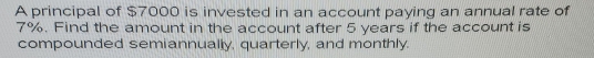 A principal of $7000 is invested in an account paying an annual rate of
7%. Find the amount in the account after 5 years if the account is 
compounded semiannually, quarterly, and monthly.