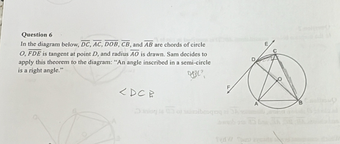 In the diagram below, overline DC, overline AC, overline DOB, overline CB , and overline AB are chords of circle
O, overline FDE is tangent at point D, and radius overline AO is drawn. Sam decides to 
apply this theorem to the diagram: “An angle inscribed in a semi-circle 
is a right angle.”