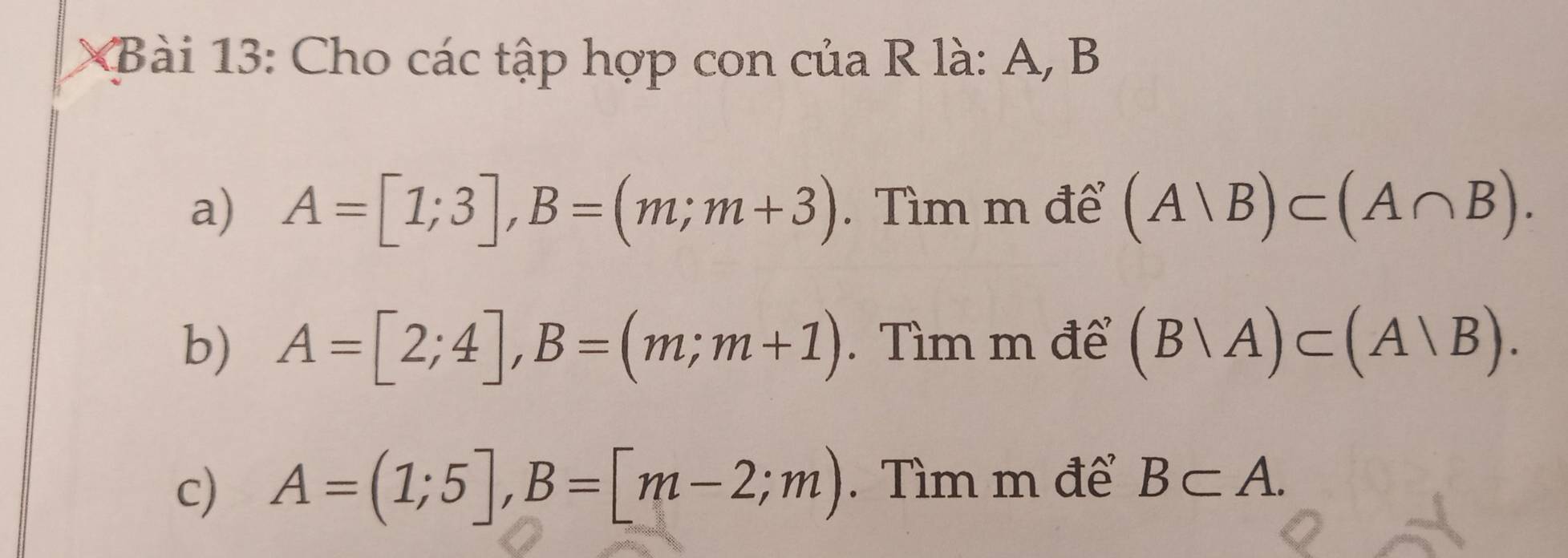 Cho các tập hợp con của R là: A, B
a) A=[1;3], B=(m;m+3). Tìm m để (A|B)⊂ (A∩ B). 
b) A=[2;4], B=(m;m+1). Tìm m để (B|A)⊂ (A|B). 
c) A=(1;5], B=[m-2;m). Tìm m để B⊂ A.