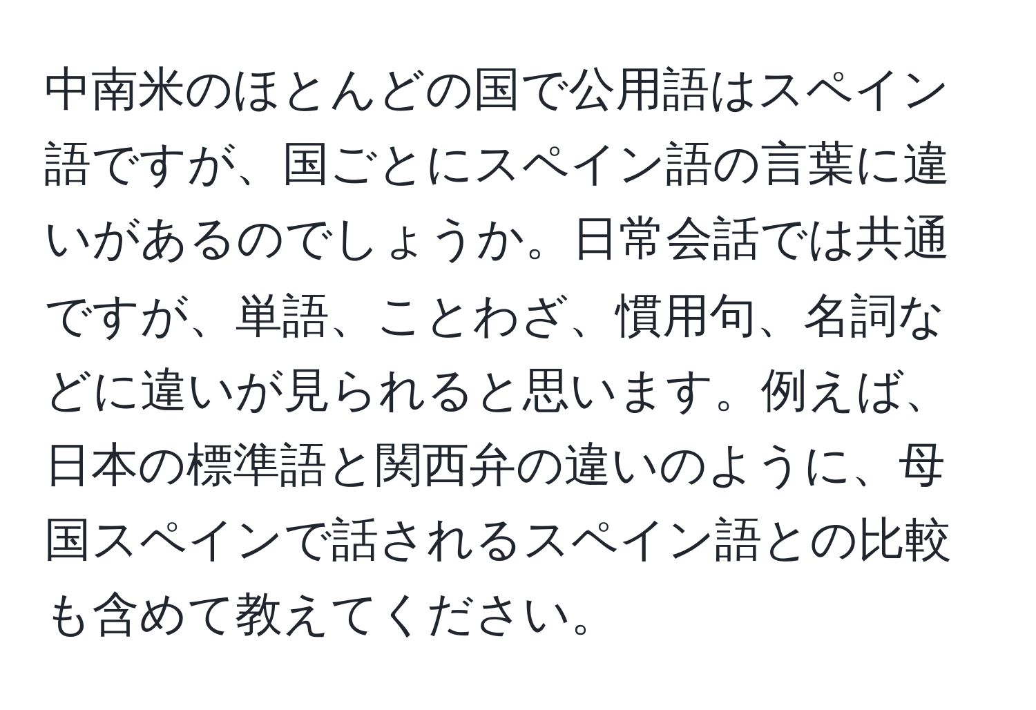 中南米のほとんどの国で公用語はスペイン語ですが、国ごとにスペイン語の言葉に違いがあるのでしょうか。日常会話では共通ですが、単語、ことわざ、慣用句、名詞などに違いが見られると思います。例えば、日本の標準語と関西弁の違いのように、母国スペインで話されるスペイン語との比較も含めて教えてください。