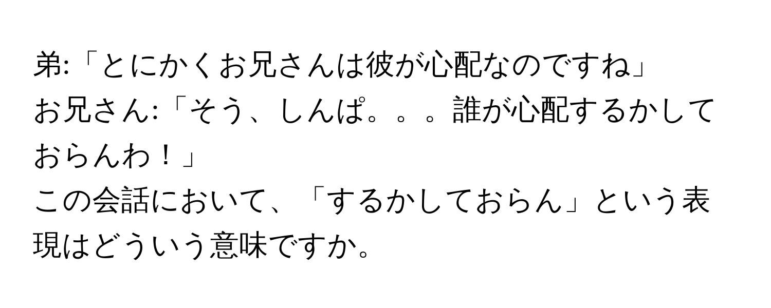 弟:「とにかくお兄さんは彼が心配なのですね」  
お兄さん:「そう、しんぱ。。。誰が心配するかしておらんわ！」  
この会話において、「するかしておらん」という表現はどういう意味ですか。