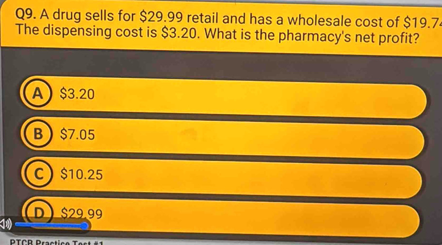 A drug sells for $29.99 retail and has a wholesale cost of $19.7
The dispensing cost is $3.20. What is the pharmacy's net profit?
A $3.20
B $7.05
C $10.25
D  $29.99
PTCB Practice Test #1