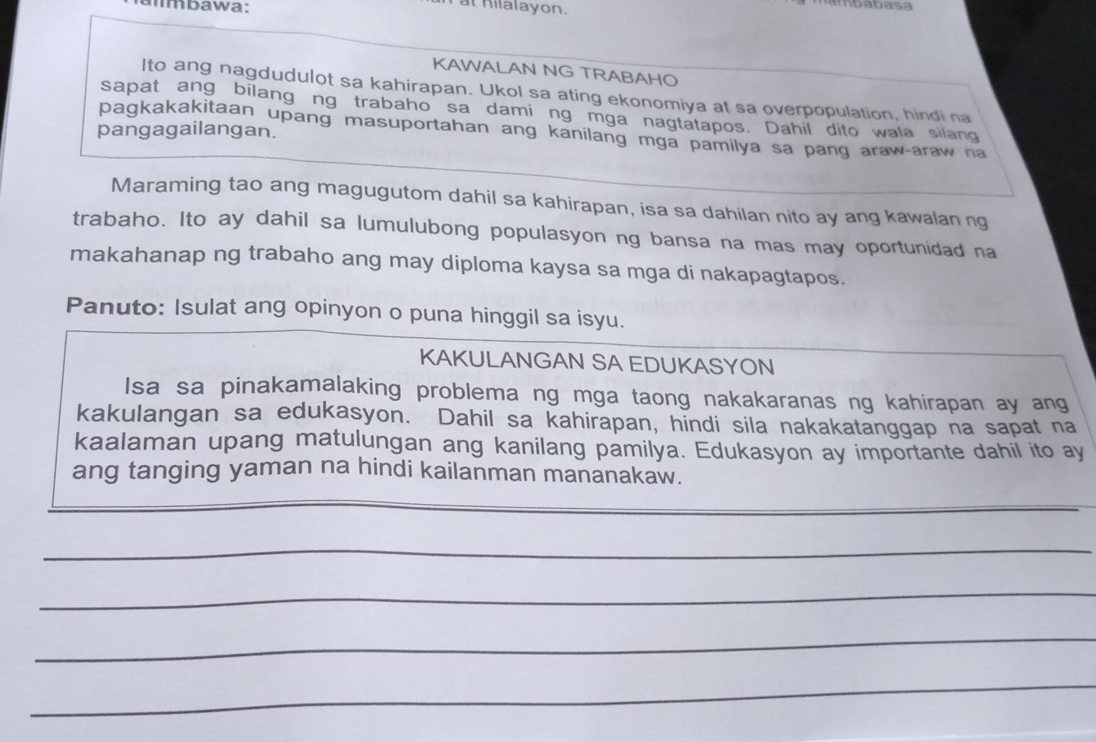 almbawa: 
at hilalayon. 
ambabasa 
KAWALAN NG TRABAHO 
lto ang nagdudulot sa kahirapan. Ukol sa ating ekonomiya at sa overpopulation, hindi na 
sapat ang bilang ng trabaho sa dami ng mga nagtatapos. Dahil dito wala silang 
pangagailangan. 
pagkakakitaan upang masuportahan ang kanilang mga pamilya sa pang araw-araw na 
Maraming tao ang magugutom dahil sa kahirapan, isa sa dahilan nito ay ang kawalan ng 
trabaho. Ito ay dahil sa lumulubong populasyon ng bansa na mas may oportunidad na 
makahanap ng trabaho ang may diploma kaysa sa mga di nakapagtapos. 
Panuto: Isulat ang opinyon o puna hinggil sa isyu. 
KAKULANGAN SA EDUKASYON 
Isa sa pinakamalaking problema ng mga taong nakakaranas ng kahirapan ay ang 
kakulangan sa edukasyon. Dahil sa kahirapan, hindi sila nakakatanggap na sapat na 
kaalaman upang matulungan ang kanilang pamilya. Edukasyon ay importante dahil ito ay 
ang tanging yaman na hindi kailanman mananakaw. 
_ 
_ 
_ 
_ 
_