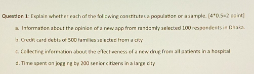 Explain whether each of the following constitutes a population or a sample. [4^*0.5=2 point]
a. Information about the opinion of a new app from randomly selected 100 respondents in Dhaka.
b. Credit card debts of 500 families selected from a city
c. Collecting information about the effectiveness of a new drug from all patients in a hospital
d. Time spent on jogging by 200 senior citizens in a large city