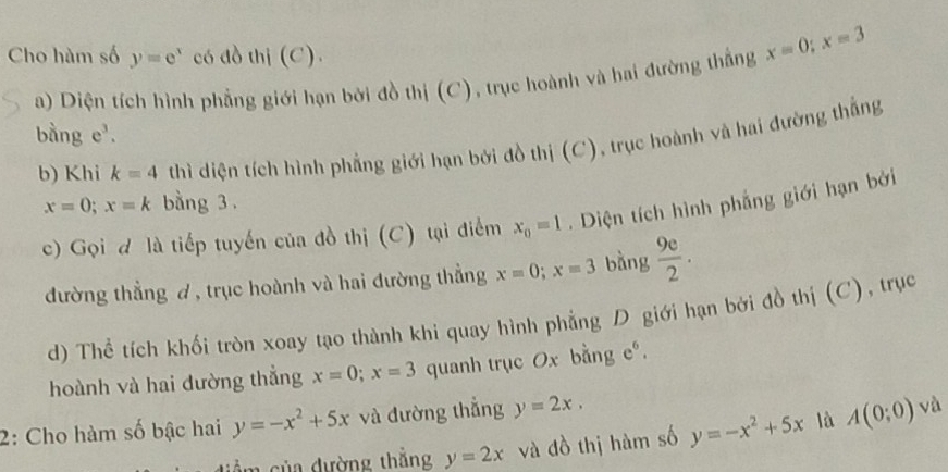 Cho hàm số y=e^x có đồ thị (C). 
a) Diện tích hình phẳng giới hạn bởi đồ thị (C), trục hoành và hai đường thắng x=0; x=3
bằng e^3. 
b) Khi k=4 thì diện tích hình phẳng giới hạn bởi đồ thị (C), trục hoành và hai đường thắng
x=0; x=k bằng 3. 
c) Gọi đ là tiếp tuyến của đồ thị (C) tại điểm x_0=1. Diện tích hình phẳng giới hạn bởi 
đường thẳng ơ, trục hoành và hai đường thẳng x=0; x=3 bàng  9e/2 . 
d) Thể tích khối tròn xoay tạo thành khi quay hình phẳng D giới hạn bởi đồ thị (C), trục 
hoành và hai đường thẳng x=0; x=3 quanh trục Ox bằng e°. 
2: Cho hàm số bậc hai y=-x^2+5x và đường thắng y=2x, 
diểm của đường thắng y=2x và đồ thị hàm số y=-x^2+5x là A(0;0)
và