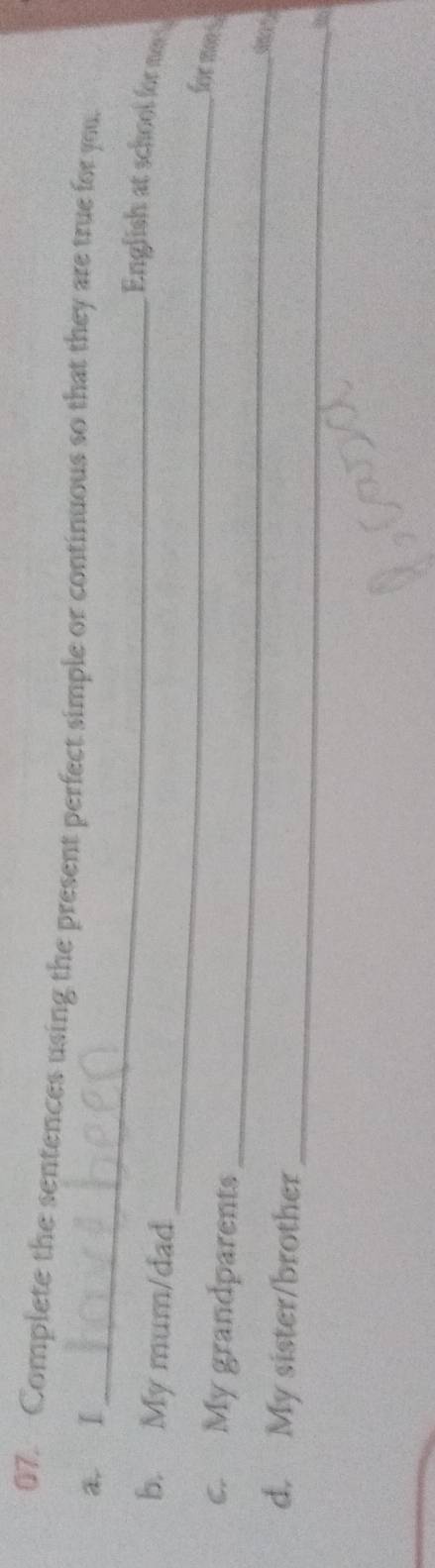 Complete the sentences using the present perfect simple or continuous so that they are true for you 
_ 
a. I 
_ 
English at school for m 
b. My mum/dad 
_ 
for mn s 
c. My grandparents 
_ 
d. My sister/brother