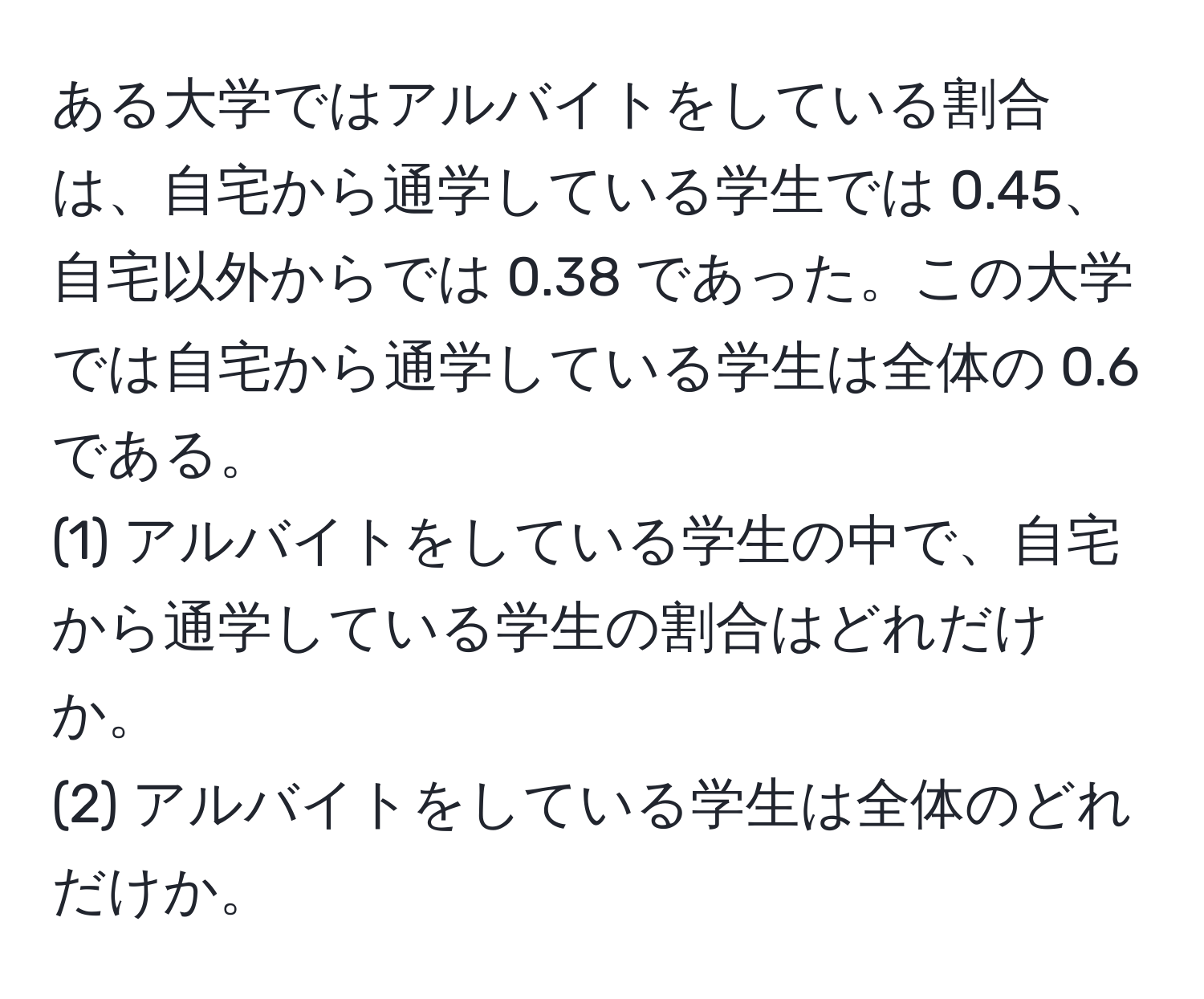 ある大学ではアルバイトをしている割合は、自宅から通学している学生では 0.45、自宅以外からでは 0.38 であった。この大学では自宅から通学している学生は全体の 0.6 である。  
(1) アルバイトをしている学生の中で、自宅から通学している学生の割合はどれだけか。  
(2) アルバイトをしている学生は全体のどれだけか。