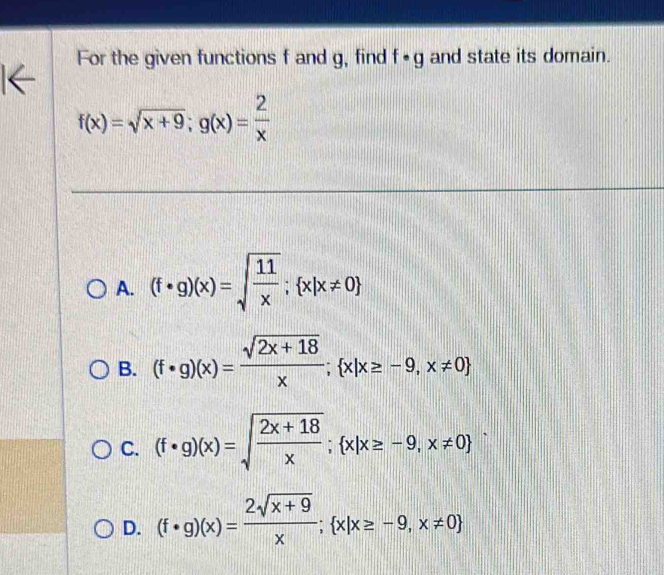 For the given functions f and g, find f· g and state its domain.
f(x)=sqrt(x+9); g(x)= 2/x 
A. (f· g)(x)=sqrt(frac 11)x;  x|x!= 0
B. (f· g)(x)= (sqrt(2x+18))/x ;  x|x≥ -9,x!= 0
C. (f· g)(x)=sqrt(frac 2x+18)x;  x|x≥ -9,x!= 0
D. (f· g)(x)= (2sqrt(x+9))/x ;  x|x≥ -9,x!= 0