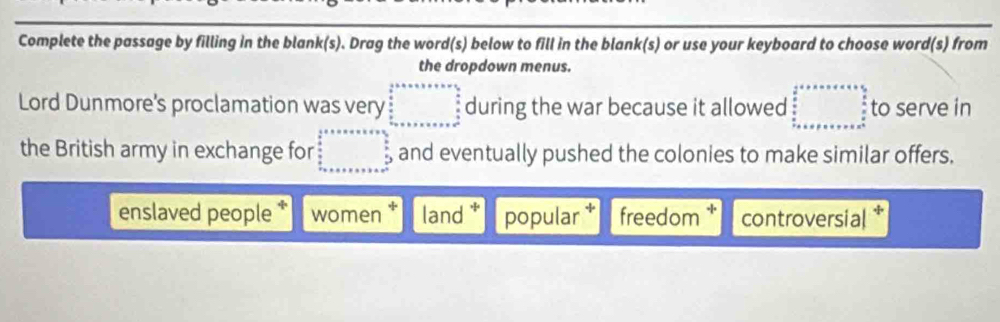 Complete the passage by filling in the blank(s). Drag the word(s) below to fill in the blank(s) or use your keyboard to choose word(s) from
the dropdown menus.
Lord Dunmore's proclamation was very beginarrayr  1/2 +·s ·s   5/8 +·s   4/3 9 frac ·s   5/3  ·s ·s  frac 59+x+·s +x+frac 4endarray  during the war because it allowed beginarrayr  1/2 +x=x+a+1+frac  5/2  frac 4 to serve in
the British army in exchange for beginarrayr  1/2 +x+x+x+x=frac 5  5/6   5/6  +x+x+x+x+x+x+x=□ and eventually pushed the colonies to make similar offers.
enslaved people women * land . popular † freedom controversial