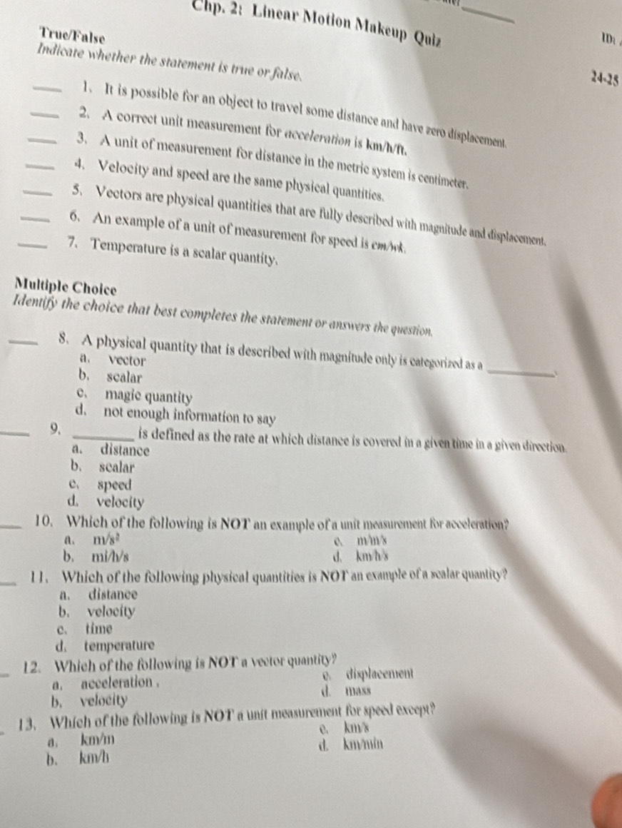 Chp. 2: Linear Motion Makeup Quiz_
True/False
ID: 
Indicate whether the statement is true or false.
24-25
_1. It is possible for an object to travel some distance and have zero displacement
_2. A correct unit measurement for acceleration is km/h/ft.
_3. A unit of measurement for distance in the metric system is centimeter.
_4. Velocity and speed are the same physical quantities.
_5. Vectors are physical quantities that are fully described with magnitude and displacement.
_6. An example of a unit of measurement for speed is cm
_7. Temperature is a scalar quantity.
Multiple Choice
Identify the choice that best completes the statement or answers the question.
_8. A physical quantity that is described with magnitude only is categorized as a
_
a. vector
b. scalar
e. magic quantity
d. not enough information to say
_9. _is defined as the rate at which distance is covered in a given time in a given direction.
a. distance
b. sealar
c. speed
d. velocity
_10. Which of the following is NOT an example of a unit measurement for acceleration?
a. m/s^2 c. m/m/s
b. mi/h/s d. km/h/s
_11. Which of the following physical quantities is NOT an example of a scalar quantity?
a. distance
b. velocity
c. time
d. temperature
_12. Which of the following is NOT a vector quantity?
a. acceleration . e. displacement
b. velocity
d. mass
13. Which of the following is NOT a unit measurement for speed except?
e. km/s
a, km/m
b. km/b d. km/min