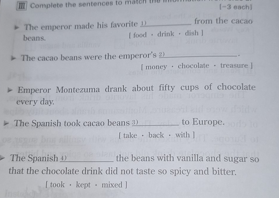 Ⅲ Complete the sentences to match the [-3 each] 
The emperor made his favorite _ 
from the cacao 
beans. [ food · drink · dish ] 
The cacao beans were the emperor's 2_ 
. 
[ money · chocolate · treasure ] 
Emperor Montezuma drank about fifty cups of chocolate 
every day. 
The Spanish took cacao beans 3) to Europe. 
[ take · back · with ] 
The Spanish ④_ the beans with vanilla and sugar so 
that the chocolate drink did not taste so spicy and bitter. 
[ took · kept · mixed ]