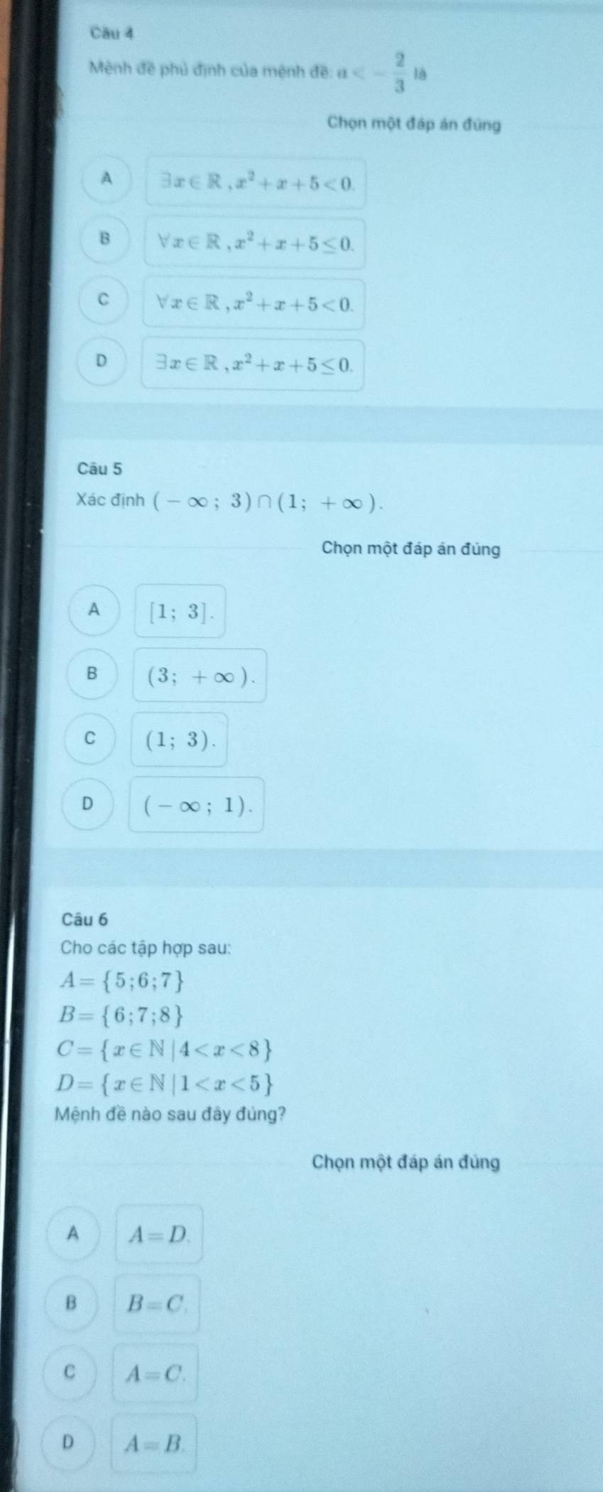 Mènh đề phủ định của mệnh đề a<- 2/3 ib
Chọn một đáp án đúng
A exists x∈ R, x^2+x+5<0</tex>.
B forall x∈ R, x^2+x+5≤ 0.
C forall x∈ R, x^2+x+5<0</tex>.
D exists x∈ R, x^2+x+5≤ 0. 
Câu 5
Xác định (-∈fty ;3)∩ (1;+∈fty ). 
Chọn một đáp án đúng
A [1;3].
B (3;+∈fty ).
C (1;3).
D (-∈fty ;1). 
Câu 6
Cho các tập hợp sau:
A= 5;6;7
B= 6;7;8
C= x∈ N|4
D= x∈ N|1
Mệnh đề nào sau đây đủng?
Chọn một đáp án đúng
A A=D.
B B=C.
C A=C.
D A=B.