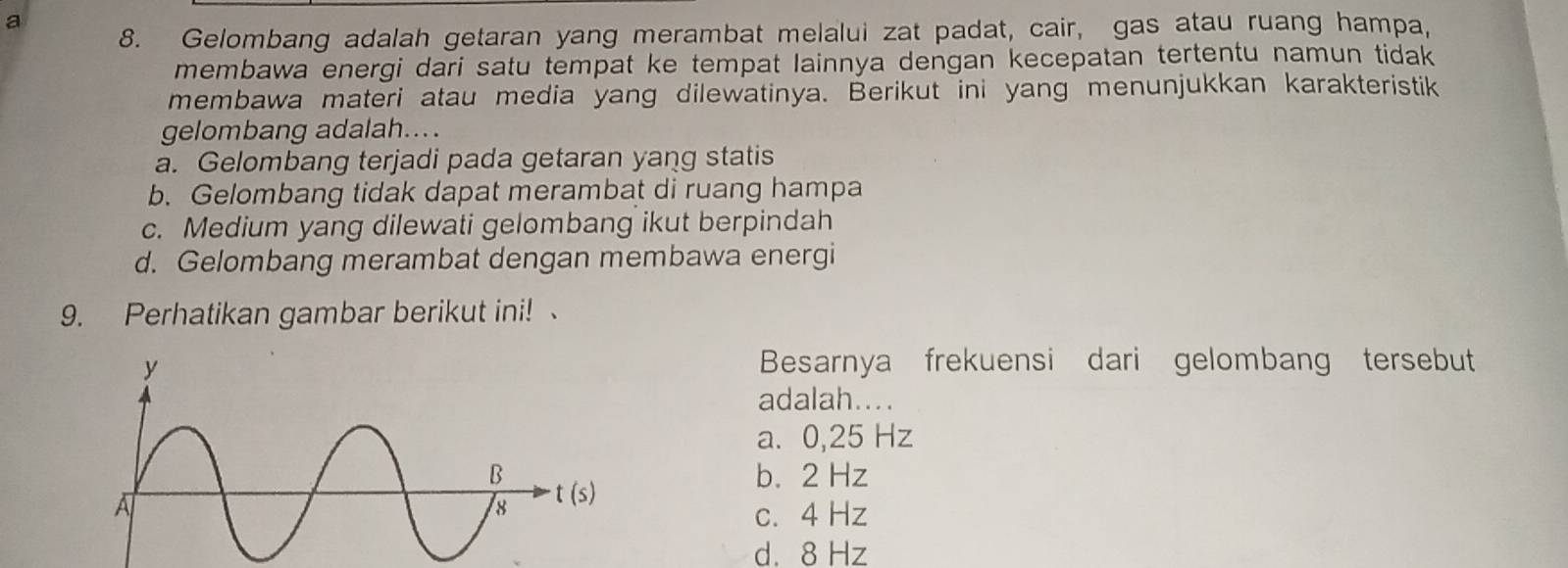 a
8. Gelombang adalah getaran yang merambat melalui zat padat, cair, gas atau ruang hampa,
membawa energi dari satu tempat ke tempat lainnya dengan kecepatan tertentu namun tidak
membawa materi atau media yang dilewatinya. Berikut ini yang menunjukkan karakteristik
gelombang adalah....
a. Gelombang terjadi pada getaran yang statis
b. Gelombang tidak dapat merambat di ruang hampa
c. Medium yang dilewati gelombang ikut berpindah
d. Gelombang merambat dengan membawa energi
9. Perhatikan gambar berikut ini! 
Besarnya frekuensi dari gelombang tersebut
adalah....
a. 0,25 Hz
b. 2 Hz
c. 4 Hz
d. 8 Hz