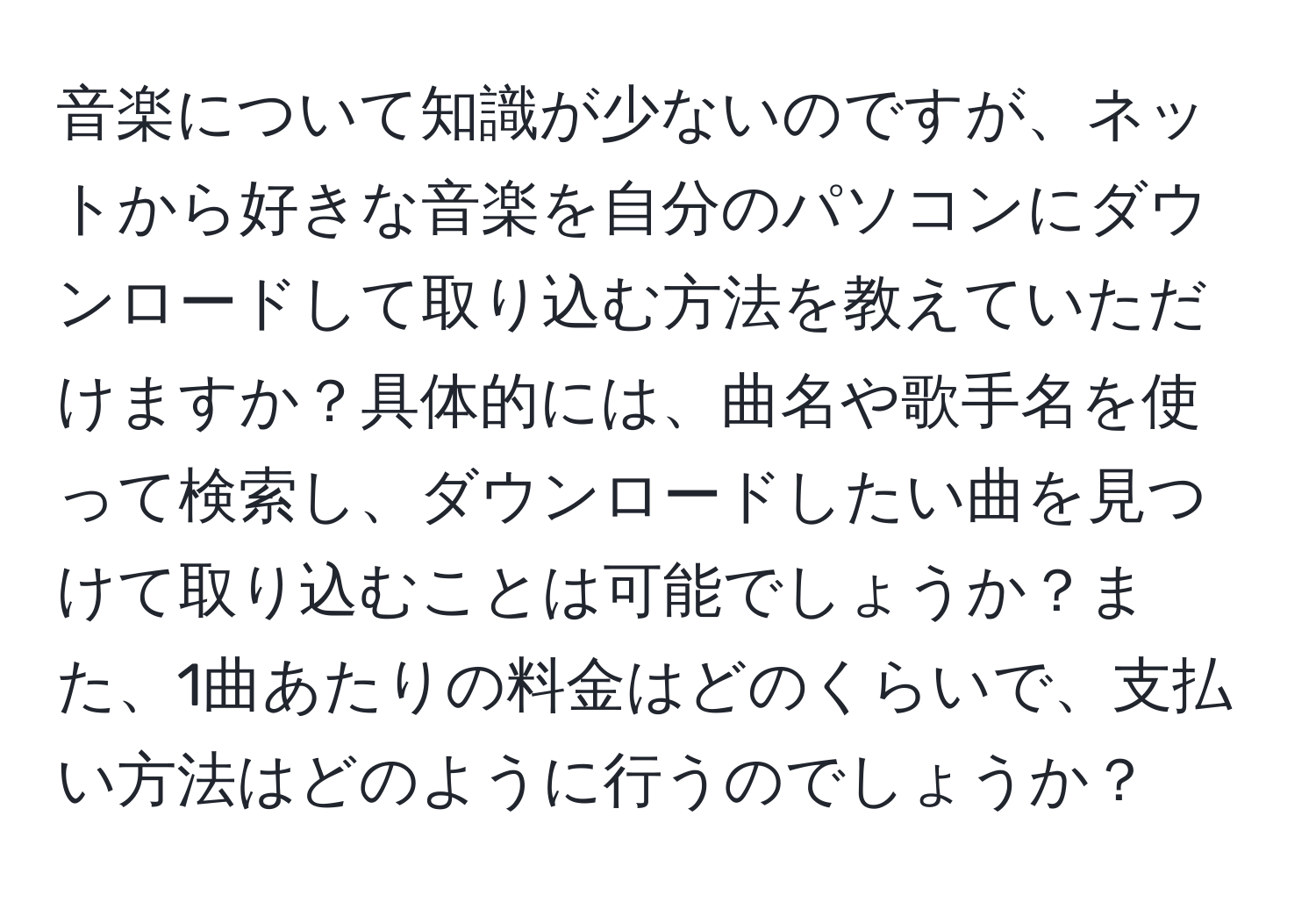 音楽について知識が少ないのですが、ネットから好きな音楽を自分のパソコンにダウンロードして取り込む方法を教えていただけますか？具体的には、曲名や歌手名を使って検索し、ダウンロードしたい曲を見つけて取り込むことは可能でしょうか？また、1曲あたりの料金はどのくらいで、支払い方法はどのように行うのでしょうか？