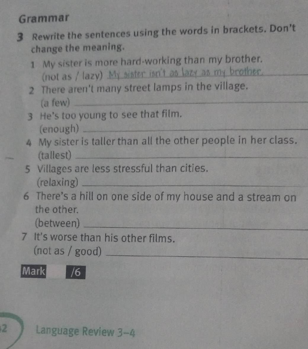 Grammar 
3 Rewrite the sentences using the words in brackets. Don't 
change the meaning. 
1 My sister is more hard-working than my brother. 
(not as / lazy) _ 
_ 
_ 
2 There aren't many street lamps in the village. 
(a few)_ 
3 He's too young to see that film. 
(enough)_ 
4 My sister is taller than all the other people in her class. 
~ (tallest)_ 
5 Villages are less stressful than cities. 
(relaxing)_ 
6 There’s a hill on one side of my house and a stream on 
the other. 
(between)_ 
7 It's worse than his other films. 
(not as / good)_ 
Mark /6 
2 Language Review 3-4