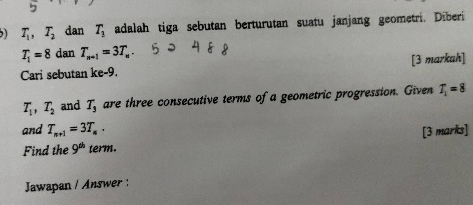 ) T_1, T_2 dan T_3 adalah tiga sebutan berturutan suatu janjang geometri. Diberi
T_1=8 dan T_n+1=3T_n. 
Cari sebutan ke -9. [3 markah]
T_1, T_2 and T_3 are three consecutive terms of a geometric progression. Given T_1=8
and T_n+1=3T_n. [3 marks] 
Find the 9^(th) term. 
Jawapan / Answer :