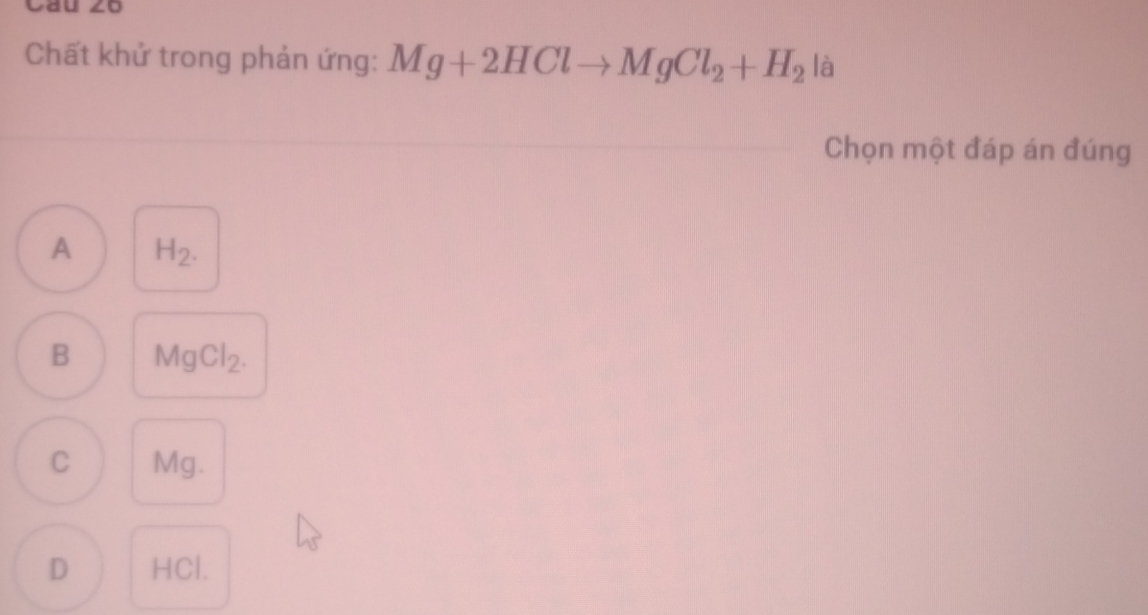 Cau ∠o
Chất khử trong phản ứng: Mg+2HClto MgCl_2+H_2 là
Chọn một đáp án đúng
A H_2.
B MgCl_2.
C Mg.
D HCl.