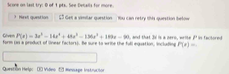 Score on last try: 0 of 1 pts. See Details for more. 
Next question Get a similar question You can retry this question below 
Given P(x)=3x^5-14x^4+48x^3-136x^2+189x-90 , and that 31 is a zero, write P in factored 
form (as a product of linear factors). Be sure to write the full equation, including P(x)=. 
Question Help: * Video Message Instructor