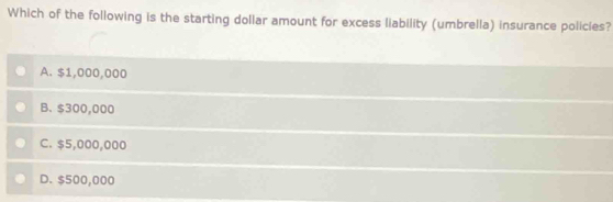 Which of the following is the starting dollar amount for excess liability (umbrella) insurance policies?
A. $1,000,000
B. $300,000
C. $5,000,000
D. $500,000