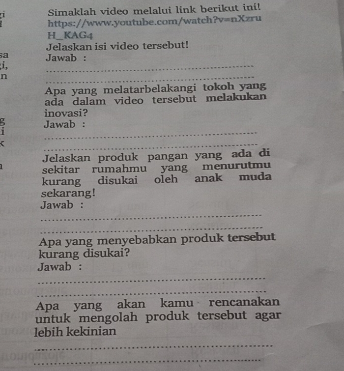 Simaklah video melalui link berikut ini! 
https://www.youtube.com/watch ?v=nXzr I 
H_KAG4 
Jelaskan isi video tersebut! 
a Jawab : 
i, 
_ 
n 
_ 
Apa yang melatarbelakangi tokoh yang 
ada dalam video tersebut melakukan 
inovasi? 
_ 
: Jawab : 
_ 
Jelaskan produk pangan yang ada di 
sekitar rumahmu yang menurutmu 
kurang disukai oleh anak muda 
sekarang! 
_ 
Jawab : 
_ 
Apa yang menyebabkan produk tersebut 
kurang disukai? 
Jawab : 
_ 
_ 
Apa yang akan kamu rencanakan 
untuk mengolah produk tersebut agar 
lebih kekinian 
_ 
_