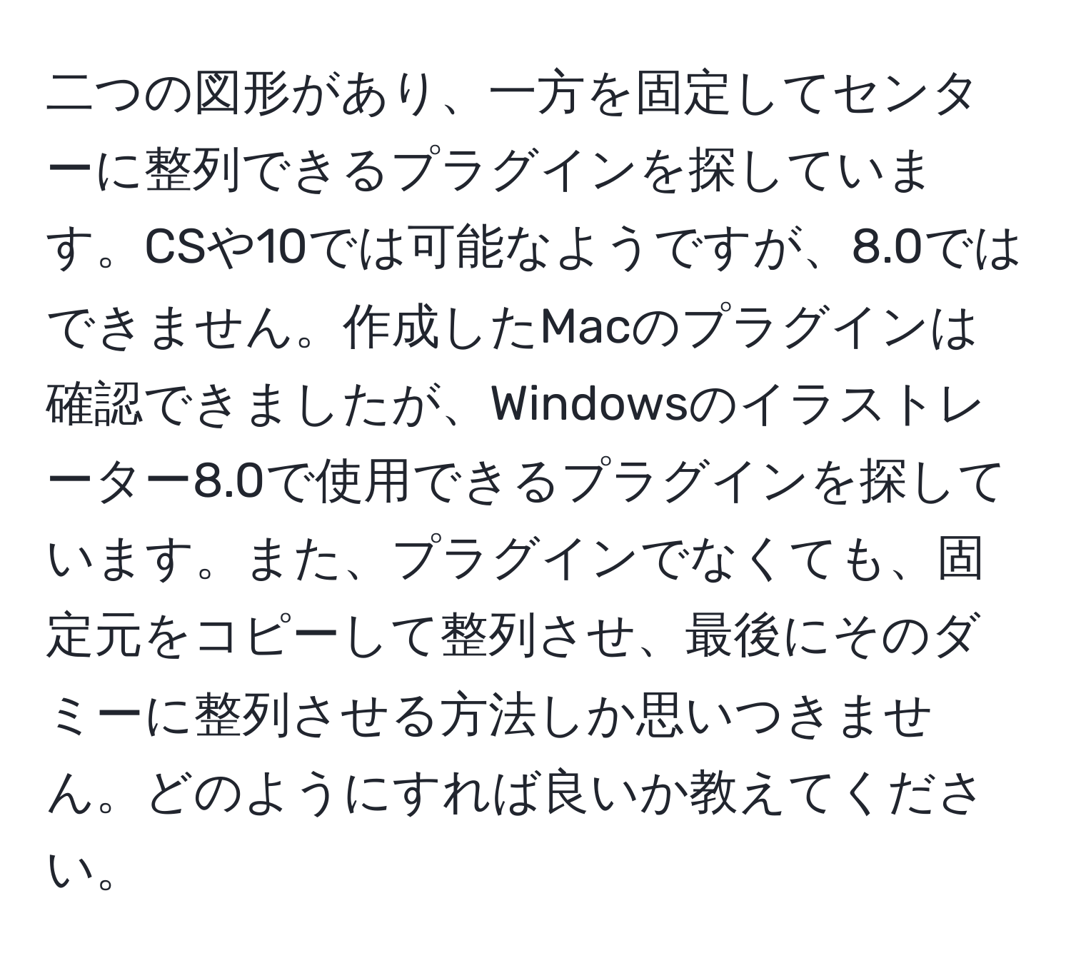 二つの図形があり、一方を固定してセンターに整列できるプラグインを探しています。CSや10では可能なようですが、8.0ではできません。作成したMacのプラグインは確認できましたが、Windowsのイラストレーター8.0で使用できるプラグインを探しています。また、プラグインでなくても、固定元をコピーして整列させ、最後にそのダミーに整列させる方法しか思いつきません。どのようにすれば良いか教えてください。