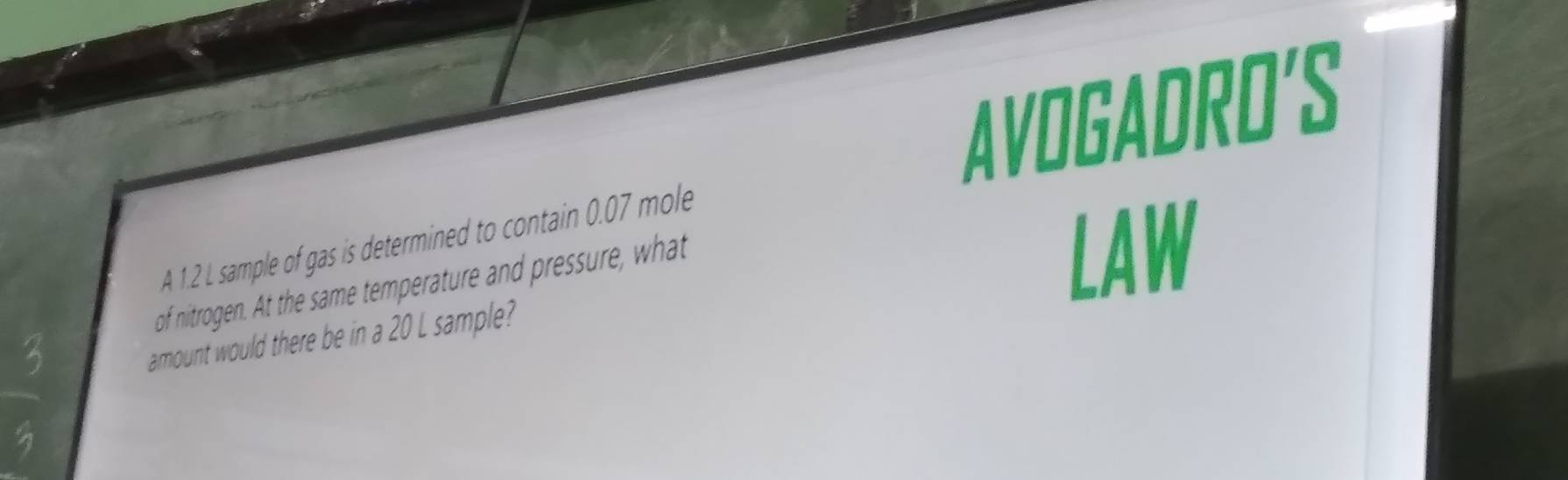 AVOGADRO'S 
A 1.2 L sample of gas is determined to contain 0.07 mole
of nitrogen. At the same temperature and pressure, what 
LAW 
amount would there be in a 20 L sample?