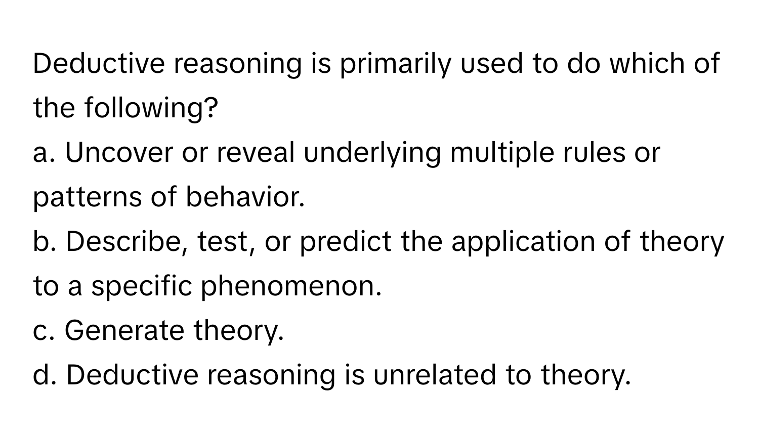 Deductive reasoning is primarily used to do which of the following?

a. Uncover or reveal underlying multiple rules or patterns of behavior.
b. Describe, test, or predict the application of theory to a specific phenomenon.
c. Generate theory.
d. Deductive reasoning is unrelated to theory.