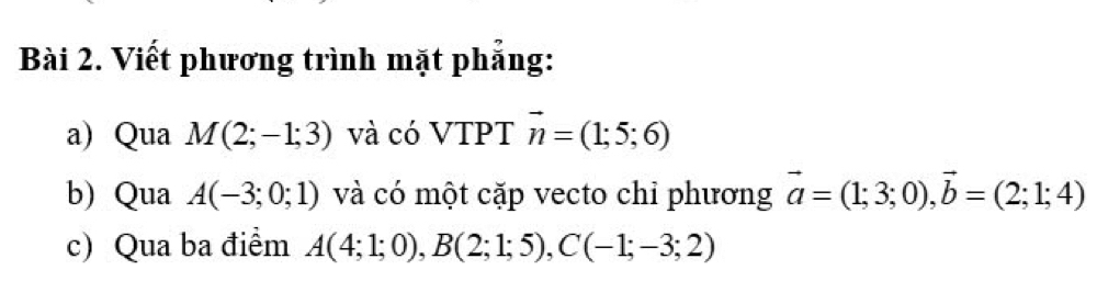 Viết phương trình mặt phẳng: 
a) Qua M(2;-1;3) và có VTPT vector n=(1;5;6)
b) Qua A(-3;0;1) và có một cặp vecto chỉ phương vector a=(1;3;0), vector b=(2;1;4)
c) Qua ba điểm A(4;1;0), B(2;1;5), C(-1;-3;2)