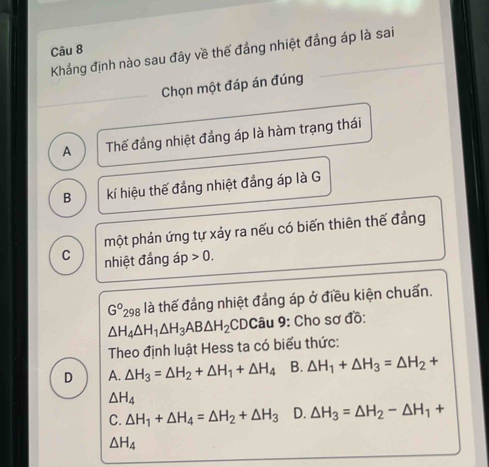 Khẳng định nào sau đây về thế đẳng nhiệt đẳng áp là sai
Chọn một đáp án đúng
_
A Thế đẳng nhiệt đẳng áp là hàm trạng thái
B kí hiệu thế đẳng nhiệt đẳng áp là G
một phản ứng tự xảy ra nếu có biến thiên thế đẳng
C
nhiệt đẳng áp 0.
G°2 198 là thế đẳng nhiệt đẳng áp ở điều kiện chuẩn.
△ H_4△ H_1△ H_3AB△ H_2 CDCâu 9: Cho sơ đồ:
Theo định luật Hess ta có biểu thức:
D A. △ H_3=△ H_2+△ H_1+△ H_4 B. △ H_1+△ H_3=△ H_2+
△ H_4
C. △ H_1+△ H_4=△ H_2+△ H_3 D. △ H_3=△ H_2-△ H_1+
△ H_4