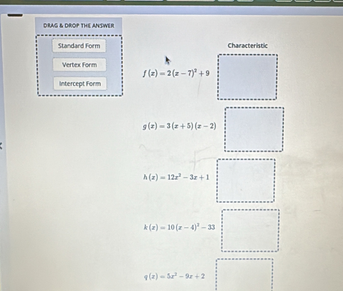 DRAG & DROP THE ANSWER
Standard Form Characteristic
Vertex Form
f(x)=2(x-7)^2+9
Intercept Form
g(x)=3(x+5)(x-2)
h(x)=12x^2-3x+1
k(x)=10(x-4)^2-33
q(x)=5x^2-9x+2