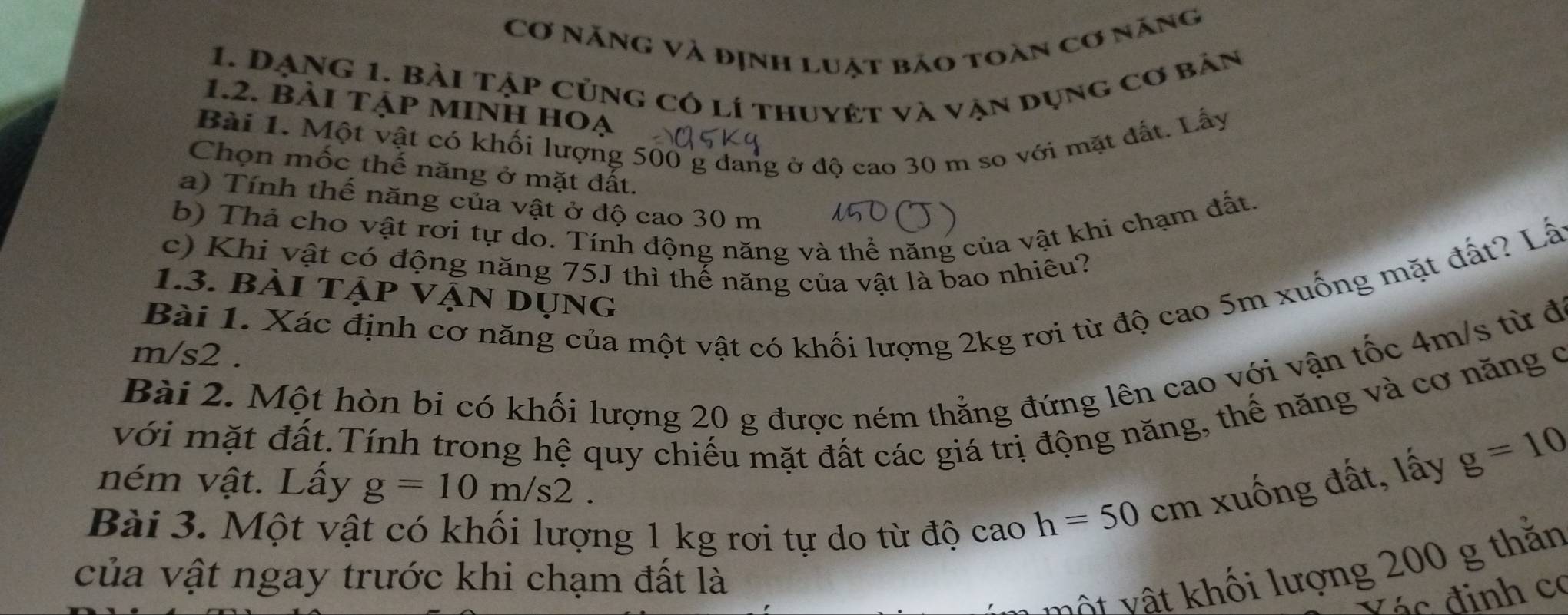 Cơ Năng và định luật bảo toàn cơ năng 
1. DạNg 1. Bài tập củng có lí thuyét và vận dụng cơ bản 
1.2. bẢi TẠP MINH HOạ 
Bài 1. Một vật có khối lượng 500 g đang ở độ cao 30 m so với mặt đất. Lấy 
Chọn mốc thế năng ở mặt đất. 
a) Tính thế năng của vật ở độ cao 30 m
b) Thả cho vật rơi tự do. Tính động năng và thể năng của vật khi chạm đất. 
c) Khi vật có động năng 75J thì thế năng của vật là bao nhiêu? 
Bài 1. Xác định cơ năng của một vật có khối lượng 2kg rơi từ độ cao 5m xuống mặt đất? Lấ 
1.3. bài tập VậN dụng
m/s2. 
Bài 2. Một hòn bi có khối lượng 20 g được ném thẳng đứng lên cao với vận tốc 4m/s từ đi 
với mặt đất.Tính trong hệ quy chiếu mặt đất các giá trị động năng, thế năng và cơ năng c 
ném vật. Lấy g=10m/s2. 
Bài 3. Một vật có khối lượng 1 kg rơi tự do từ độ cao
h=50cm xuống đất, lấy g=10
của vật ngay trước khi chạm đất là 
vột vật khối lượng 200 g thằn 
đ á đ inh có