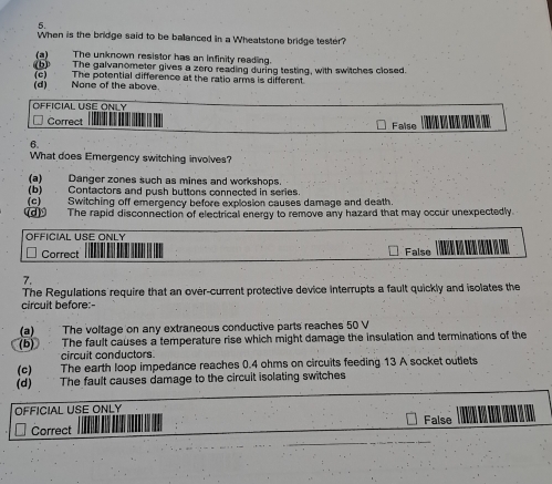 When is the bridge said to be ballanced in a Wheatstone bridge tester?
(a) The unknown resistor has an infinity reading.
(b) The galvanometer gives a zero reading during testing, with switches closed.
(c) The potential difference at the ratio arms is different.
(d) None of the above.
OFFICIAL USE ONLY
Correct False 
6
What does Emergency switching involves?
(a) Danger zones such as mines and workshops
(b) Contactors and push buttons connected in series.
(c] (c) Switching off emergency before explosion causes damage and death.
The rapid disconnection of electrical energy to remove any hazard that may occur unexpectedly
OFFICIAL USE ONLY
Correct False
7.
The Regulations require that an over-current protective device interrupts a fault quickly and isolates the
circuit before:-
(a) The voltage on any extraneous conductive parts reaches 50 V
(b) The fault causes a temperature rise which might damage the insulation and terminations of the
circuit conductors
(c) The earth loop impedance reaches 0.4 ohms on circuits feeding 13 A socket outlets
(d) The fault causes damage to the circuit isolating switches
OFFICIAL USE ONLY False
Correct