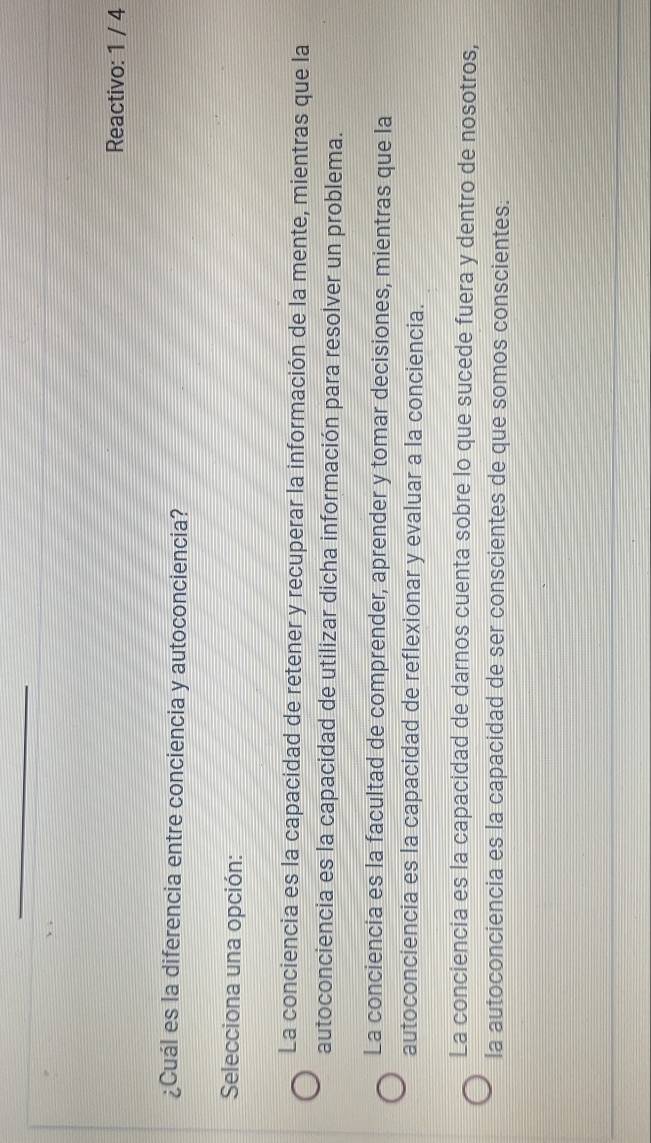 Reactivo: 1 / 4
¿Cuál es la diferencia entre conciencia y autoconciencia?
Selecciona una opción:
La conciencia es la capacidad de retener y recuperar la información de la mente, mientras que la
autoconciencia es la capacidad de utilizar dicha información para resolver un problema.
La conciencia es la facultad de comprender, aprender y tomar decisiones, mientras que la
autoconciencia es la capacidad de reflexionar y evaluar a la conciencia.
La conciencia es la capacidad de darnos cuenta sobre lo que sucede fuera y dentro de nosotros,
la autoconciencia es la capacidad de ser conscientes de que somos conscientes.