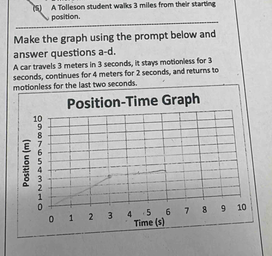 (5) A Tolleson student walks 3 miles from their starting 
position. 
Make the graph using the prompt below and 
answer questions a-d. 
A car travels 3 meters in 3 seconds, it stays motionless for 3
seconds, continues for 4 meters for 2 seconds, and returns to 
motionless for the last two seconds.