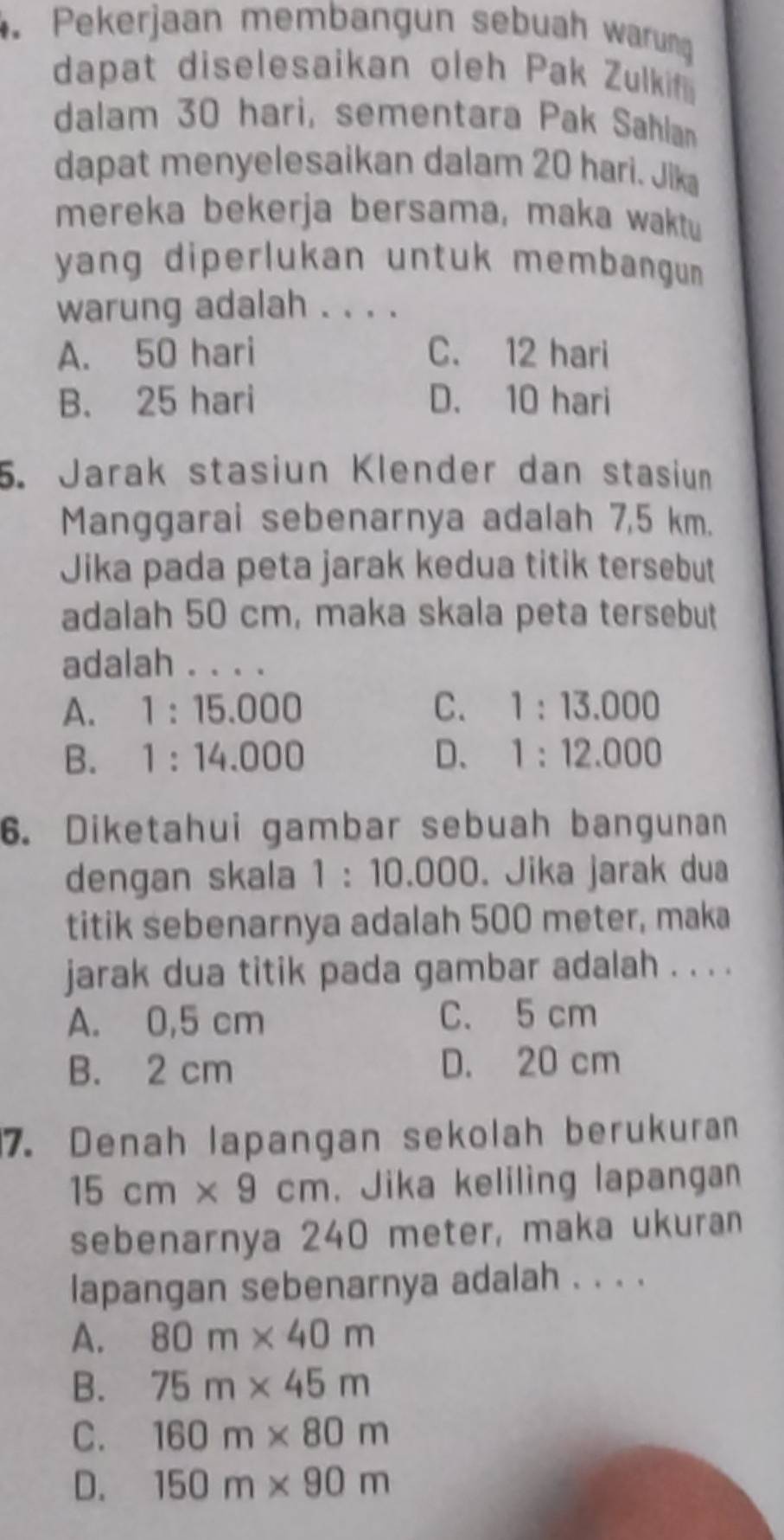 Pekerjaan membangun sebuah warung
dapat diselesaikan oleh Pak Zulkif
dalam 30 hari, sementara Pak Sahlan
dapat menyelesaikan dalam 20 hari. Jik
mereka bekerja bersama, maka waktu
yang diperlukan untuk membangun .
warung adalah . . . .
A. 50 hari C. 12 hari
B. 25 hari D. 10 hari
5. Jarak stasiun Klender dan stasiun
Manggarai sebenarnya adalah 7,5 km.
Jika pada peta jarak kedua titik tersebut
adalah 50 cm, maka skala peta tersebut
adalah . . . .
A. 1:15.000 C. 1:13.000
B. 1:14.000 D、 1:12.000
6. Diketahui gambar sebuah bangunan
dengan skala 1:10.000 Jika jarak dua
titik sebenarnya adalah 500 meter, maka
jarak dua titik pada gambar adalah . . . .
A. 0,5 cm C. 5 cm
B. 2 cm D. 20 cm
7. Denah lapangan sekolah berukuran
15cm* 9cm. Jika keliling lapangan
sebenarnya 240 meter, maka ukuran
lapangan sebenarnya adalah . . . .
A. 80m* 40m
B. 75m* 45m
C. 160m* 80m
D. 150m* 90m