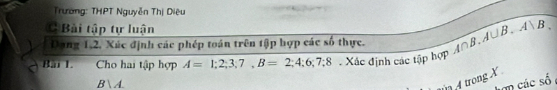 Trường: THPT Nguyễn Thị Diệu 
CBài tập tự luận A∩ B.A∪ B.A∪ B. 
Dang 1, 2, Xác định các phép toán trên tập hợp các số thực. 
Bài 1. Cho hai tập hợp A=1;2;3;7, B=2; 4; 6; 7; 8 Xác định các tập hợp
Bsqrt(A). 
A trong X
n các số