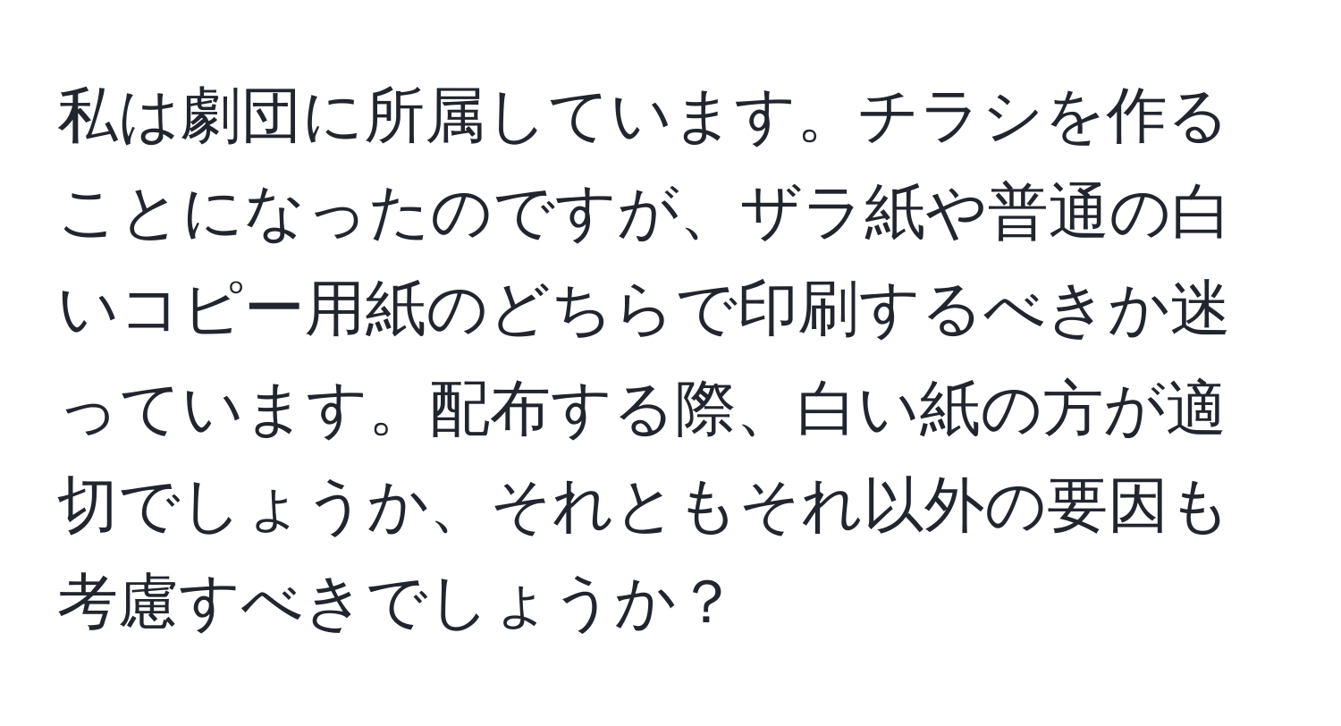 私は劇団に所属しています。チラシを作ることになったのですが、ザラ紙や普通の白いコピー用紙のどちらで印刷するべきか迷っています。配布する際、白い紙の方が適切でしょうか、それともそれ以外の要因も考慮すべきでしょうか？