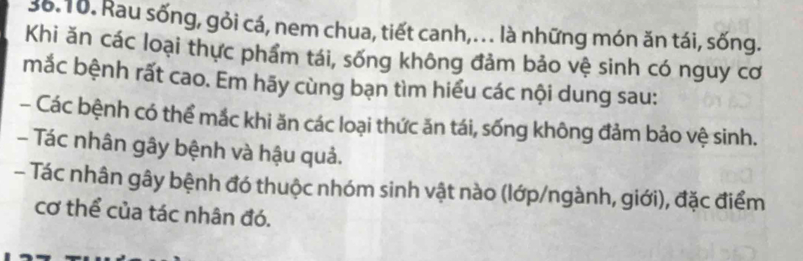 Rau sống, gỏi cá, nem chua, tiết canh,.. là những món ăn tái, sống. 
Khi ăn các loại thực phẩm tái, sống không đảm bảo vệ sinh có nguy cơ 
mắc bệnh rất cao. Em hãy cùng bạn tìm hiểu các nội dung sau: 
- Các bệnh có thể mắc khi ăn các loại thức ăn tái, sống không đảm bảo vệ sinh. 
- Tác nhân gây bệnh và hậu quả. 
- Tác nhân gây bệnh đó thuộc nhóm sinh vật nào (lớp/ngành, giới), đặc điểm 
cơ thể của tác nhân đó.