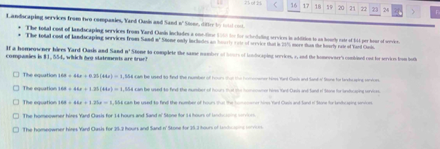 of 25 16 17 18 19 20 21 22 23 24 25 > F
Landscaping services from two companies, Yard Oasis and Sand n° Stone, differ by total cost.
The total cost of landscaping services from Yard Oasis includes a one-time $168 fee for scheduling services in addition to an hourly rate of $44 per hour of service.
The total cost of landscaping services from Sand n° Stome only includes an hourly rate of service that is 25% more tham the hourly rate of Yard Oasis.
If a homeowner hires Yard Oasis and Sand n° Stone to complete the same number of hours of landscaping services, 2, and the homeowner's combined cost for services from both
companies is $1, 554, which n statements are true?
The equation 168+44x+0.25(44x)=1,554 can be used to find the number of hours that the homeowner hires Yand Oasis and Sand n' Stone for landscaping services.
The equation 168+44x+1.25(44x)=1,554 can be used to find the number of hours that the homeowner hires Yard Oasis and Sand n' Stone for landscaping services.
The equation 168+44x+1.25x=1 , 554 can be used to find the number of hours that the homeowner hires Yard Oasis and Sand n' Stone for landscaping services.
The homeowner hires Yard Oasis for 14 hours and Sand n' Stone for 14 hours of landscaping services.
The homeowner hires Yard Oasis for 25.2 hours and Sand n' Stone for 25.2 hours of landscaping services.