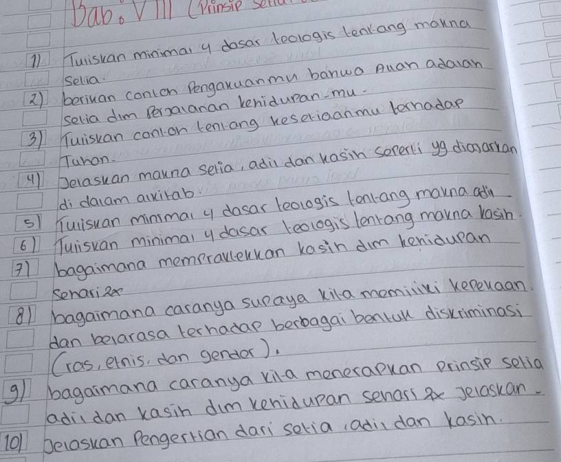 Dab. VIll CPrinsip sella 
11 Tuisuan minimal y dosar eologis tenlang makna 
Selia. 
2) beriuan conton Pengauuanmu banua Auan adaian 
selia dim Peralanan keniduran-mu. 
31 uisuan con1on tenrang keseriaanmu ternadae 
Tuhan. 
"1 Delasuan mauna selia, adidan kasin sererli yg dianarkan 
di daiam aixitab. 
s1 Tulisuan minimal y dosar teologis tonrang marna adin
61 Tulisuan minima, y dasar teologis lenrang marna losin. 
71 bagaimana mempravlekkan kasin dim kenidupan 
Senari zee 
81 bagaimana caranya suraya kila momiixi kepuaan 
dan belarasa terhadap berbagai bentull diskriminasi 
(ras, ernis, dan gendor). 
g/ bagaimana caranya xia menerapuan prinsip selia 
adiidan kasin dim kenidupan senass ax Jelaskan. 
10/ belasuan Pengertian dari seria, adii dan kasin.