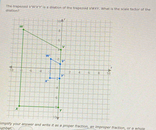 The trapezoid V'W'X'Y' is a dilation of the trapezoid VWXY. What is the scale factor of the
dilation?
Simplify your answer and write it as a proper fraction, an improper fraction, or a whole
umber.