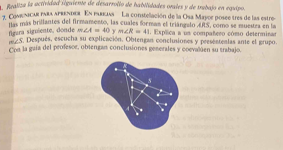 Realiza la actividad/šiguiente de desarrollo de habilidades orales y de trabajo en equipo. 
7. Comunicar para aprender En parejas La constelación de la Osa Mayor posee tres de las estre- 
llas más brillantes del firmamento, las cuales forman el triángulo ARS, como se muestra en la 
figura siguiente, donde m∠ A=40 y m∠ R=41. Explica a un compañero cómo determinar
m∠ S. Después, escucha su explicación. Obtengan conclusiones y preséntenlas ante el grupo. 
Con la guía del profesor, obtengan conclusiones generales y coevalúen su trabajo. 
s 
A