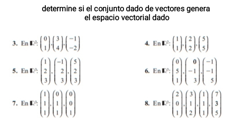 determine si el conjunto dado de vectores genera 
el espacio vectorial dado 
3. En [1)^2:beginpmatrix 0 1endpmatrix , beginpmatrix 3 4endpmatrix , beginpmatrix -1 -2endpmatrix En□^2:beginpmatrix 1 1endpmatrix , beginpmatrix 2 2endpmatrix , beginpmatrix 5 5endpmatrix
4. 
5. ln k2^1· beginpmatrix 1 2 3endpmatrix · beginpmatrix -1 2 3endpmatrix · beginpmatrix 5 2 3endpmatrix EnR^3:beginpmatrix 0 5 1endpmatrix .beginpmatrix 0 -1 3endpmatrix .beginpmatrix -1 -1 5endpmatrix
6. 
7. En· k[_(·)^1].beginpmatrix 0 1 1endpmatrix .beginpmatrix 0 0 1endpmatrix En· E^(^1 ·)(1endbmatrix · beginpmatrix 2 0 1endpmatrix · beginpmatrix 3 1 2endpmatrix · beginpmatrix 7 3 1endpmatrix .beginpmatrix 7 3 5endpmatrix 
8.