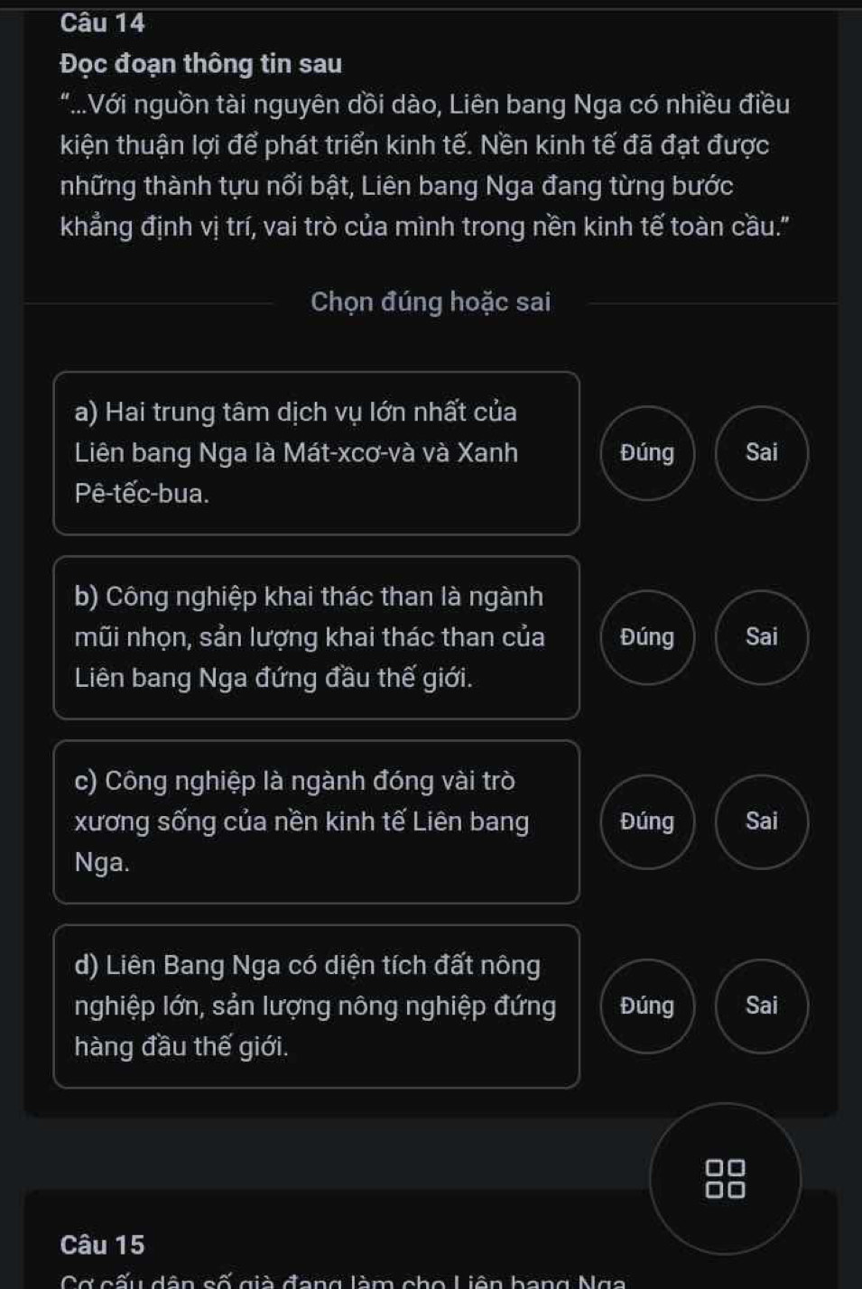 Đọc đoạn thông tin sau
"..Với nguồn tài nguyên dồi dào, Liên bang Nga có nhiều điều
kiện thuận lợi để phát triển kinh tế. Nền kinh tế đã đạt được
những thành tựu nổi bật, Liên bang Nga đang từng bước
khẳng định vị trí, vai trò của mình trong nền kinh tế toàn cầu."
Chọn đúng hoặc sai
a) Hai trung tâm dịch vụ lớn nhất của
Liên bang Nga là Mát-xcơ-và và Xanh Đúng Sai
Pê-tếc-bua.
b) Công nghiệp khai thác than là ngành
mũi nhọn, sản lượng khai thác than của Đúng Sai
Liên bang Nga đứng đầu thế giới.
c) Công nghiệp là ngành đóng vài trò
xương sống của nền kinh tế Liên bang Đúng Sai
Nga.
d) Liên Bang Nga có diện tích đất nông
nghiệp lớn, sản lượng nông nghiệp đứng Đúng Sai
hàng đầu thế giới.
DO
Câu 15
Cơ cấu dân cố già đang làm cho Liên bang Nga