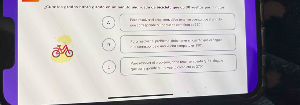 ¿Cuántos grados habrá girado en un minuto una rueda de bicicleta que da 30 vueltas por minuto?
Para resolver el problema, debo tener en cuenta que el ángulo
A que corresponde a una vuelta completa es 360°
Para resolver el problema, debo tener en cuenta que el ángulo
B que corresponde a una vuelta completa es 180°.
Para resolver el problema, debo tener en cuenta que el ángulo
C que corresponde a una vuelta completa es 270°.