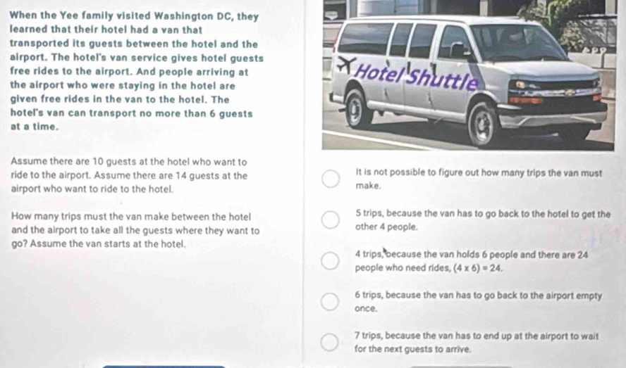 When the Yee family visited Washington DC, they
learned that their hotel had a van that
transported its guests between the hotel and the
airport. The hotel's van service gives hotel guests 
free rides to the airport. And people arriving at
the airport who were staying in the hotel are
given free rides in the van to the hotel. The
hotel's van can transport no more than 6 guests
at a time.
Assume there are 10 guests at the hotel who want to
ride to the airport. Assume there are 14 guests at the It is not possible to figure out how many trips the van must
airport who want to ride to the hotel. make.
How many trips must the van make between the hotel 5 trips, because the van has to go back to the hotel to get the
and the airport to take all the guests where they want to other 4 people.
go? Assume the van starts at the hotel.
4 trips, because the van holds 6 people and there are 24
people who need rides, (4* 6)=24.
6 trips, because the van has to go back to the airport empty
once.
7 trips, because the van has to end up at the airport to wait
for the next guests to arrive.