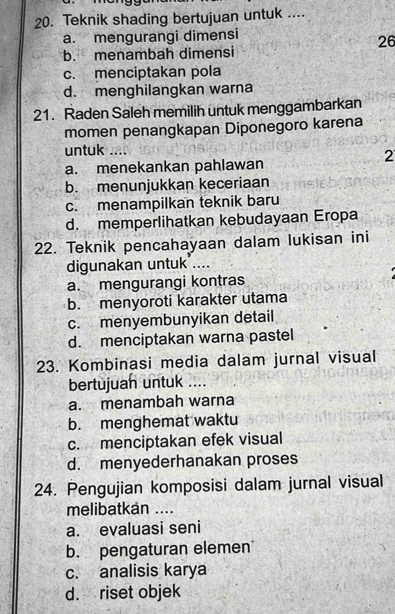 Teknik shading bertujuan untuk ....
a. mengurangi dimensi
26
b. menambah dimensi
c. menciptakan pola
d. menghilangkan warna
21. Raden Saleh memilih untuk menggambarkan
momen penangkapan Diponegoro karena
untuk ....
2
a. menekankan pahlawan
b. menunjukkan keceriaan
c. menampilkan teknik baru
d. memperlihatkan kebudayaan Eropa
22. Teknik pencahayaan dalam lukisan ini
digunakan untuk ....
a. mengurangi kontras
b. menyoroti karakter utama
c. menyembunyikan detail
d. menciptakan warna pastel
23. Kombinasi media dalam jurnal visual
bertujuan untuk ....
a. menambah warna
b. menghemat waktu
c. menciptakan efek visual
d. menyederhanakan proses
24. Pengujian komposisi dalam jurnal visual
melibatkan ....
a. evaluasi seni
b. pengaturan elemen
c. analisis karya
d. riset objek