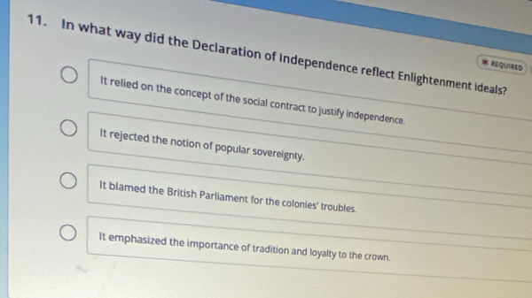 In what way did the Declaration of Independence reflect Enlightenment ideals?
REQUIRED
It relied on the concept of the social contract to justify independence.
It rejected the notion of popular sovereignty.
It blamed the British Parliament for the colonies' troubles.
It emphasized the importance of tradition and loyalty to the crown.