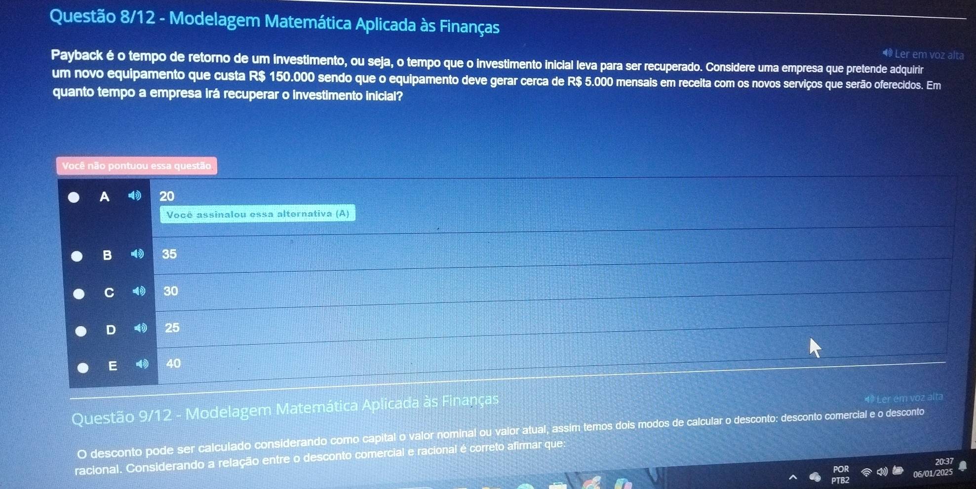 Questão 8/12 - Modelagem Matemática Aplicada às Finanças
Ler em voz alta
Payback é o tempo de retorno de um investimento, ou seja, o tempo que o investimento inicial leva para ser recuperado. Considere uma empresa que pretende adquirir
um novo equipamento que custa R$ 150.000 sendo que o equipamento deve gerar cerca de R$ 5.000 mensais em receita com os novos serviços que serão oferecidos. Em
quanto tempo a empresa irá recuperar o investimento inicial?
Você não pontuou essa questão
A 20
Você assinalou essa alternativa (A)
B 35
C 30
D 25
E 40
Questão 9/12 - Modelagem Matemática Aplicada às Finanças
O desconto pode ser calculado considerando como capital o valor nominal ou valor atual, assim temos dois modos de calcular o desconto: desconto comercial e o desconto
racional. Considerando a relação entre o desconto comercial e racional é correto afirmar que:
06/01/20